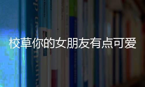 校草你的女朋友有点可爱